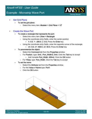 Training Manual
Ansoft HFSS – User Guide
6.5-10
ANSYS, Inc. Proprietary
© 2009 ANSYS, Inc. All rights reserved.
February 20, 2009
Inventory #002704
Example – Microstrip Wave Port
Set Grid PlaneSet Grid PlaneSet Grid PlaneSet Grid Plane
To set the grid plane:To set the grid plane:To set the grid plane:To set the grid plane:
1. Select the menu item Modeler > Grid Plane > YZModeler > Grid Plane > YZModeler > Grid Plane > YZModeler > Grid Plane > YZ
Create the Wave PortCreate the Wave PortCreate the Wave PortCreate the Wave Port
To create a rectangle that represents the port:To create a rectangle that represents the port:To create a rectangle that represents the port:To create a rectangle that represents the port:
1. Select the menu item Draw > RectangleDraw > RectangleDraw > RectangleDraw > Rectangle
2. Using the coordinate entry fields, enter the center position
X: 0.0: 0.0: 0.0: 0.0, Y:::: ----200.0200.0200.0200.0, Z: 0.0,: 0.0,: 0.0,: 0.0, Press the EnterEnterEnterEnter key
3. Using the coordinate entry fields, enter the opposite corner of the rectangle:
dX: 0.0: 0.0: 0.0: 0.0, dY: 400.0: 400.0: 400.0: 400.0, dZ: 50: 50: 50: 50.0000, Press the EnterEnterEnterEnter key
To parameterize the object:To parameterize the object:To parameterize the object:To parameterize the object:
1. Select the CommandCommandCommandCommand tab from the PropertiesPropertiesPropertiesProperties window
2. For PositionPositionPositionPosition, type: 0mil,0mil,0mil,0mil, ----Port_Width/2, 0milPort_Width/2, 0milPort_Width/2, 0milPort_Width/2, 0mil, Click the TabTabTabTab key to accept
Add Variable Port_WidthPort_WidthPort_WidthPort_Width: 400mil400mil400mil400mil, Click the OKOKOKOK button
3. For YSizeYSizeYSizeYSize, type: Port_WidthPort_WidthPort_WidthPort_Width, Click the TabTabTabTab key to accept
To set the name:To set the name:To set the name:To set the name:
1. Select the AttributeAttributeAttributeAttribute tab from the PropertiesPropertiesPropertiesProperties window.
2. For the ValueValueValueValue of NameNameNameName type: Port1Port1Port1Port1
3. Click the OKOKOKOK button
 