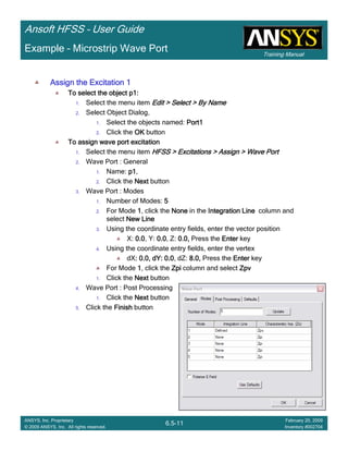 Training Manual
Ansoft HFSS – User Guide
6.5-11
ANSYS, Inc. Proprietary
© 2009 ANSYS, Inc. All rights reserved.
February 20, 2009
Inventory #002704
Example – Microstrip Wave Port
Assign the Excitation 1Assign the Excitation 1Assign the Excitation 1Assign the Excitation 1
To select the object p1:To select the object p1:To select the object p1:To select the object p1:
1. Select the menu item Edit > Select > By NameEdit > Select > By NameEdit > Select > By NameEdit > Select > By Name
2. Select Object Dialog,
1. Select the objects named: Port1Port1Port1Port1
2. Click the OKOKOKOK button
To assign wave port excitationTo assign wave port excitationTo assign wave port excitationTo assign wave port excitation
1. Select the menu item HFSS > Excitations > Assign > Wave PortHFSS > Excitations > Assign > Wave PortHFSS > Excitations > Assign > Wave PortHFSS > Excitations > Assign > Wave Port
2. Wave Port : General
1. Name: p1p1p1p1,
2. Click the NextNextNextNext button
3. Wave Port : Modes
1. Number of Modes: 5555
2. For Mode 1111, click the NoneNoneNoneNone in the IntegrationIntegrationIntegrationIntegration LineLineLineLine column and
select New LineNew LineNew LineNew Line
3. Using the coordinate entry fields, enter the vector position
X: 0.00.00.00.0, Y: 0.00.00.00.0, Z: 0.0,0.0,0.0,0.0, Press the EnterEnterEnterEnter key
4. Using the coordinate entry fields, enter the vertex
dX: 0.0, dY: 0.0: 0.0, dY: 0.0: 0.0, dY: 0.0: 0.0, dY: 0.0, dZ: 8.0,8.0,8.0,8.0, Press the EnterEnterEnterEnter key
For Mode 1111, click the ZpiZpiZpiZpi column and select ZpvZpvZpvZpv
1. Click the NextNextNextNext button
4. Wave Port : Post Processing
1. Click the NextNextNextNext button
5. Click the FinishFinishFinishFinish button
 