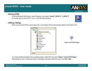 Introduction
1-15
ANSYS, Inc. Proprietary
© 2009 ANSYS, Inc. All rights reserved.
February 23, 2009
Inventory #002593
Training ManualTraining Manual
2-15
ANSYS, Inc. Proprietary
© 2009 ANSYS, Inc. All rights reserved.
February 20, 2009
Inventory #002704
Ansoft HFSS – User Guide
• Starting HFSS
– Click the Microsoft Start button, select Programs, and select Ansoft > HFSS 11 > HFSS 11
– Or Double click on the HFSS 11 icon on the Windows Desktop
• Adding a Design
– When you first start HFSS a new project with a new design will be automatically added to the Project Tree.
– To include additional designs into an existing project, select the menu item Project > Insert HFSS DesignProject > Insert HFSS DesignProject > Insert HFSS DesignProject > Insert HFSS Design
– Alternatively to open a new project with a new design manually, select the menu item File > NewFile > NewFile > NewFile > New....
Toolbar: Insert HFSS DesignToolbar: Insert HFSS DesignToolbar: Insert HFSS DesignToolbar: Insert HFSS Design
 
