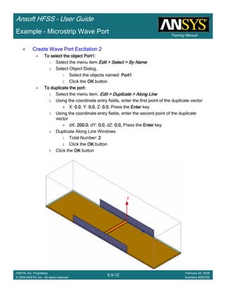 Training Manual
Ansoft HFSS – User Guide
6.5-12
ANSYS, Inc. Proprietary
© 2009 ANSYS, Inc. All rights reserved.
February 20, 2009
Inventory #002704
Example – Microstrip Wave Port
Create Wave Port Excitation 2Create Wave Port Excitation 2Create Wave Port Excitation 2Create Wave Port Excitation 2
To select the object Port1:To select the object Port1:To select the object Port1:To select the object Port1:
1. Select the menu item Edit > Select > By NameEdit > Select > By NameEdit > Select > By NameEdit > Select > By Name
2. Select Object Dialog,
1. Select the objects named: Port1Port1Port1Port1
2. Click the OKOKOKOK button
To duplicate the port:To duplicate the port:To duplicate the port:To duplicate the port:
1. Select the menu item, Edit > Duplicate > Along LineEdit > Duplicate > Along LineEdit > Duplicate > Along LineEdit > Duplicate > Along Line
2. Using the coordinate entry fields, enter the first point of the duplicate vector
X: 0.00.00.00.0, Y: 0.00.00.00.0, Z: 0.00.00.00.0, Press the EnterEnterEnterEnter key
3. Using the coordinate entry fields, enter the second point of the duplicate
vector
dX: 200.0200.0200.0200.0, dY: 0.00.00.00.0, dZ: 0.0,0.0,0.0,0.0, Press the EnterEnterEnterEnter key
4. Duplicate Along Line Windows
1. Total Number: 2222
2. Click the OKOKOKOK button
5. Click the OKOKOKOK button
 