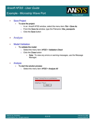 Training Manual
Ansoft HFSS – User Guide
6.5-15
ANSYS, Inc. Proprietary
© 2009 ANSYS, Inc. All rights reserved.
February 20, 2009
Inventory #002704
Example – Microstrip Wave Port
Save ProjectSave ProjectSave ProjectSave Project
To save the project:To save the project:To save the project:To save the project:
1. In an Ansoft HFSS window, select the menu item File > Save AsFile > Save AsFile > Save AsFile > Save As.
2. From the Save AsSave AsSave AsSave As window, type the Filename: hfss_waveportshfss_waveportshfss_waveportshfss_waveports
3. Click the SaveSaveSaveSave button
Analyze
Model ValidationModel ValidationModel ValidationModel Validation
To validate the model:To validate the model:To validate the model:To validate the model:
1. Select the menu item HFSS > Validation CheckHFSS > Validation CheckHFSS > Validation CheckHFSS > Validation Check
2. Click the CloseCloseCloseClose button
Note:Note:Note:Note: To view any errors or warning messages, use the Message
Manager.
AnalyzeAnalyzeAnalyzeAnalyze
To start the solution process:To start the solution process:To start the solution process:To start the solution process:
1. Select the menu item HFSS > Analyze AllHFSS > Analyze AllHFSS > Analyze AllHFSS > Analyze All
 