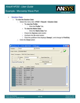 Training Manual
Ansoft HFSS – User Guide
6.5-16
ANSYS, Inc. Proprietary
© 2009 ANSYS, Inc. All rights reserved.
February 20, 2009
Inventory #002704
Example – Microstrip Wave Port
Solution DataSolution DataSolution DataSolution Data
To view the Solution Data:To view the Solution Data:To view the Solution Data:To view the Solution Data:
1. Select the menu item HFSS > Results > Solution DataHFSS > Results > Solution DataHFSS > Results > Solution DataHFSS > Results > Solution Data
To view the Profile:To view the Profile:To view the Profile:To view the Profile:
1. Click the ProfileProfileProfileProfile Tab.
To view the Matrix Data:To view the Matrix Data:To view the Matrix Data:To view the Matrix Data:
1. Click the Matrix DataMatrix DataMatrix DataMatrix Data Tab
1. Check the GammaGammaGammaGamma radio button
2. Uncheck the ZoZoZoZo radio button
3. Click the pulldown that displays Sweep1Sweep1Sweep1Sweep1, and change to PortOnlyPortOnlyPortOnlyPortOnly
2. Click the CloseCloseCloseClose button
 