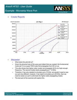Training Manual
Ansoft HFSS – User Guide
6.5-18
ANSYS, Inc. Proprietary
© 2009 ANSYS, Inc. All rights reserved.
February 20, 2009
Inventory #002704
Example – Microstrip Wave Port
Create Reports
DiscussionDiscussionDiscussionDiscussion
What does this plot tell us?
Given the physical size of the wave port object that we created, the fundamental
mode (p2:1) is a quasi-TEM mode that propagates from DC on up.
This also shows that higher order modes can propagate (β>0) at a high enough
frequency. The second modes starts propagating at ~14 GHz.
Therefore, if we only needed to simulate up to 10 GHz, we wouldn’t need to size
our port any different, however, if we need to simulate up to 50 GHz, then we
need to resize our port to eliminate the higher order propagating modes.
The last part of the exercise will explore this.
 