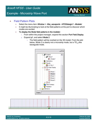 Training Manual
Ansoft HFSS – User Guide
6.5-19
ANSYS, Inc. Proprietary
© 2009 ANSYS, Inc. All rights reserved.
February 20, 2009
Inventory #002704
Example – Microstrip Wave Port
Field Pattern Plots
Select the menu item Window >Window >Window >Window > hfss_waveportshfss_waveportshfss_waveportshfss_waveports –––– HFSSdesign1HFSSdesign1HFSSdesign1HFSSdesign1 ---- ModelerModelerModelerModeler
It might be illuminating to look at the field patterns at the port to discover which
modes are excited.
To display the Mode field patterns in the modeler:To display the Mode field patterns in the modeler:To display the Mode field patterns in the modeler:To display the Mode field patterns in the modeler:
1. From within the project manager, expand the section Port Field DisplayPort Field DisplayPort Field DisplayPort Field Display
2. Expand p1p1p1p1, and select Mode 2Mode 2Mode 2Mode 2
1. The field pattern will be overlaid on the 3D model. From the plot
below, Mode 2 is clearly not a microstrip mode, but a TE10-like
waveguide mode.
 