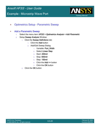Training Manual
Ansoft HFSS – User Guide
6.5-20
ANSYS, Inc. Proprietary
© 2009 ANSYS, Inc. All rights reserved.
February 20, 2009
Inventory #002704
Example – Microstrip Wave Port
Optimetrics Setup – Parametric Sweep
Add a Parametric SweepAdd a Parametric SweepAdd a Parametric SweepAdd a Parametric Sweep
1. Select the menu item HFSS > Optimetrics Analysis > Add ParametricHFSS > Optimetrics Analysis > Add ParametricHFSS > Optimetrics Analysis > Add ParametricHFSS > Optimetrics Analysis > Add Parametric
2. Setup Sweep AnalysisSweep AnalysisSweep AnalysisSweep Analysis Window:
1. Click the Sweep DefinitionsSweep DefinitionsSweep DefinitionsSweep Definitions tab::::
1. Click the AddAddAddAdd button
2. Add/Edit Sweep Dialog
1. Variable: Port_WidthPort_WidthPort_WidthPort_Width
2. Select Linear StepLinear StepLinear StepLinear Step
3. Start: 200mil200mil200mil200mil
4. Stop: 600mil600mil600mil600mil
5. Step: 100mil100mil100mil100mil
6. Click the AddAddAddAdd >>>>>>>> button
7. Click the OKOKOKOK button
2. Click the OKOKOKOK button
 