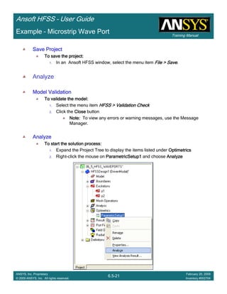 Training Manual
Ansoft HFSS – User Guide
6.5-21
ANSYS, Inc. Proprietary
© 2009 ANSYS, Inc. All rights reserved.
February 20, 2009
Inventory #002704
Example – Microstrip Wave Port
Save ProjectSave ProjectSave ProjectSave Project
To save the project:To save the project:To save the project:To save the project:
1. In an Ansoft HFSS window, select the menu item File > SaveFile > SaveFile > SaveFile > Save.
Analyze
Model ValidationModel ValidationModel ValidationModel Validation
To validate the model:To validate the model:To validate the model:To validate the model:
1. Select the menu item HFSS > Validation CheckHFSS > Validation CheckHFSS > Validation CheckHFSS > Validation Check
2. Click the CloseCloseCloseClose button
Note:Note:Note:Note: To view any errors or warning messages, use the Message
Manager.
AnalyzeAnalyzeAnalyzeAnalyze
To start the solution process:To start the solution process:To start the solution process:To start the solution process:
1. Expand the Project Tree to display the items listed under OptimetricsOptimetricsOptimetricsOptimetrics
2. Right-click the mouse on ParametricSetup1ParametricSetup1ParametricSetup1ParametricSetup1 and choose AnalyzeAnalyzeAnalyzeAnalyze
 