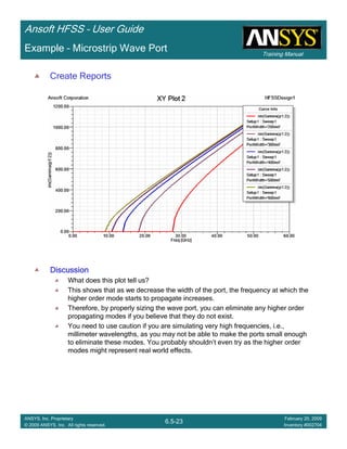 Training Manual
Ansoft HFSS – User Guide
6.5-23
ANSYS, Inc. Proprietary
© 2009 ANSYS, Inc. All rights reserved.
February 20, 2009
Inventory #002704
Example – Microstrip Wave Port
Create Reports
DiscussionDiscussionDiscussionDiscussion
What does this plot tell us?
This shows that as we decrease the width of the port, the frequency at which the
higher order mode starts to propagate increases.
Therefore, by properly sizing the wave port, you can eliminate any higher order
propagating modes if you believe that they do not exist.
You need to use caution if you are simulating very high frequencies, i.e.,
millimeter wavelengths, as you may not be able to make the ports small enough
to eliminate these modes. You probably shouldn’t even try as the higher order
modes might represent real world effects.
 