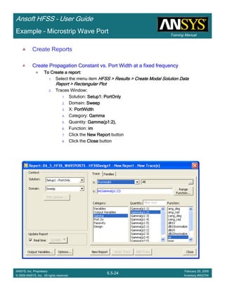 Training Manual
Ansoft HFSS – User Guide
6.5-24
ANSYS, Inc. Proprietary
© 2009 ANSYS, Inc. All rights reserved.
February 20, 2009
Inventory #002704
Example – Microstrip Wave Port
Create Reports
Create Propagation Constant vs. Port Width at a fixed frequencyCreate Propagation Constant vs. Port Width at a fixed frequencyCreate Propagation Constant vs. Port Width at a fixed frequencyCreate Propagation Constant vs. Port Width at a fixed frequency
To Create a report:To Create a report:To Create a report:To Create a report:
1. Select the menu item HFSS > Results > Create Modal Solution DataHFSS > Results > Create Modal Solution DataHFSS > Results > Create Modal Solution DataHFSS > Results > Create Modal Solution Data
Report > Rectangular PlotReport > Rectangular PlotReport > Rectangular PlotReport > Rectangular Plot
2. Traces Window::::
1. Solution: Setup1: PortOnlySetup1: PortOnlySetup1: PortOnlySetup1: PortOnly
2. Domain: SweepSweepSweepSweep
3. X: PortWidthPortWidthPortWidthPortWidth
4. Category: GammaGammaGammaGamma
5. Quantity: Gamma(p1:2),Gamma(p1:2),Gamma(p1:2),Gamma(p1:2),
6. Function: imimimim
7. Click the New ReportNew ReportNew ReportNew Report button
8. Click the CloseCloseCloseClose button
 