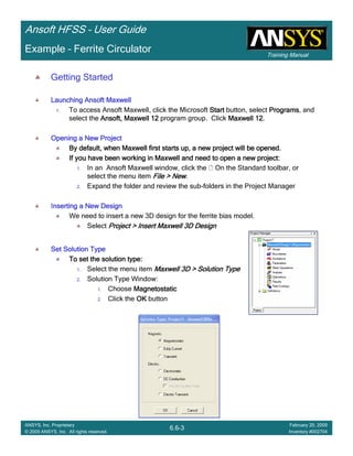 Training Manual
Ansoft HFSS – User Guide
6.6-3
ANSYS, Inc. Proprietary
© 2009 ANSYS, Inc. All rights reserved.
February 20, 2009
Inventory #002704
Example – Ferrite Circulator
Getting Started
Launching Ansoft MaxwellLaunching Ansoft MaxwellLaunching Ansoft MaxwellLaunching Ansoft Maxwell
1. To access Ansoft Maxwell, click the Microsoft StartStartStartStart button, select ProgramsProgramsProgramsPrograms, and
select the Ansoft, Maxwell 12Ansoft, Maxwell 12Ansoft, Maxwell 12Ansoft, Maxwell 12 program group. Click Maxwell 12Maxwell 12Maxwell 12Maxwell 12.
Opening a New ProjectOpening a New ProjectOpening a New ProjectOpening a New Project
By default, when Maxwell first starts up, a new project will beBy default, when Maxwell first starts up, a new project will beBy default, when Maxwell first starts up, a new project will beBy default, when Maxwell first starts up, a new project will be opened.opened.opened.opened.
If you have been working in Maxwell and need to open a new projeIf you have been working in Maxwell and need to open a new projeIf you have been working in Maxwell and need to open a new projeIf you have been working in Maxwell and need to open a new project:ct:ct:ct:
1. In an Ansoft Maxwell window, click the On the Standard toolbar, or
select the menu item File > NewFile > NewFile > NewFile > New.
2. Expand the folder and review the sub-folders in the Project Manager
Inserting a New DesignInserting a New DesignInserting a New DesignInserting a New Design
We need to insert a new 3D design for the ferrite bias model.
Select Project > Insert Maxwell 3D DesignProject > Insert Maxwell 3D DesignProject > Insert Maxwell 3D DesignProject > Insert Maxwell 3D Design
Set Solution TypeSet Solution TypeSet Solution TypeSet Solution Type
To set the solution type:To set the solution type:To set the solution type:To set the solution type:
1. Select the menu item Maxwell 3D > Solution TypeMaxwell 3D > Solution TypeMaxwell 3D > Solution TypeMaxwell 3D > Solution Type
2. Solution Type Window:
1. Choose MagnetostaticMagnetostaticMagnetostaticMagnetostatic
2. Click the OKOKOKOK button
 