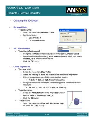 Training Manual
Ansoft HFSS – User Guide
6.6-4
ANSYS, Inc. Proprietary
© 2009 ANSYS, Inc. All rights reserved.
February 20, 2009
Inventory #002704
Example – Ferrite Circulator
Creating the 3D Model
Set Model UnitsSet Model UnitsSet Model UnitsSet Model Units
To set the units:To set the units:To set the units:To set the units:
1. Select the menu item Modeler > UnitsModeler > UnitsModeler > UnitsModeler > Units
2. Set Model Units:
1. Select Units: inininin
2. Click the OKOKOKOK button
Set Default MaterialSet Default MaterialSet Default MaterialSet Default Material
To set the default material:To set the default material:To set the default material:To set the default material:
1. Using the 3D Modeler Materials picklist in the toolbar, choose SelectSelectSelectSelect
2. In the material definition dialog, enter steelsteelsteelsteel in the search box, and select
the steel_1010steel_1010steel_1010steel_1010 material from the list.
3. Click the OKOKOKOK button
Create Magnet CoreCreate Magnet CoreCreate Magnet CoreCreate Magnet Core
To create side1:To create side1:To create side1:To create side1:
1. Select the menu item Draw > BoxDraw > BoxDraw > BoxDraw > Box
2.2.2.2. Press the Tab key to move the cursor to the coordinate entry fiePress the Tab key to move the cursor to the coordinate entry fiePress the Tab key to move the cursor to the coordinate entry fiePress the Tab key to move the cursor to the coordinate entry fieldsldsldslds
3. Using the coordinate entry fields, enter the box position
X: 0.250.250.250.25, Y: 0.250.250.250.25, Z: 0.250.250.250.25, Press the EnterEnterEnterEnter key
4. Using the coordinate entry fields, enter the opposite corner of the base
rectangle:
dX: ----0.50.50.50.5, dY: 0.50.50.50.5, dZ: -0.5,0.5,0.5,0.5, Press the EnterEnterEnterEnter key
To set the name:To set the name:To set the name:To set the name:
1. Select the AttributeAttributeAttributeAttribute tab from the PropertiesPropertiesPropertiesProperties window.
2. For the ValueValueValueValue of NameNameNameName type: core1_acore1_acore1_acore1_a
3. Click the OKOKOKOK button
To fit the view:To fit the view:To fit the view:To fit the view:
1. Select the menu item View > Fit All > Active ViewView > Fit All > Active ViewView > Fit All > Active ViewView > Fit All > Active View....
Or press the CTRL+DCTRL+DCTRL+DCTRL+D key
 