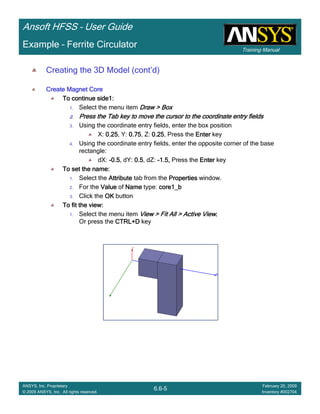 Training Manual
Ansoft HFSS – User Guide
6.6-5
ANSYS, Inc. Proprietary
© 2009 ANSYS, Inc. All rights reserved.
February 20, 2009
Inventory #002704
Example – Ferrite Circulator
Creating the 3D Model (cont’d)
Create Magnet CoreCreate Magnet CoreCreate Magnet CoreCreate Magnet Core
To continue side1:To continue side1:To continue side1:To continue side1:
1. Select the menu item Draw > BoxDraw > BoxDraw > BoxDraw > Box
2.2.2.2. Press the Tab key to move the cursor to the coordinate entry fiePress the Tab key to move the cursor to the coordinate entry fiePress the Tab key to move the cursor to the coordinate entry fiePress the Tab key to move the cursor to the coordinate entry fieldsldsldslds
3. Using the coordinate entry fields, enter the box position
X: 0.250.250.250.25, Y: 0.750.750.750.75, Z: 0.250.250.250.25, Press the EnterEnterEnterEnter key
4. Using the coordinate entry fields, enter the opposite corner of the base
rectangle:
dX: ----0.50.50.50.5, dY: 0.50.50.50.5, dZ: ----1.5,1.5,1.5,1.5, Press the EnterEnterEnterEnter key
To set the name:To set the name:To set the name:To set the name:
1. Select the AttributeAttributeAttributeAttribute tab from the PropertiesPropertiesPropertiesProperties window.
2. For the ValueValueValueValue of NameNameNameName type: core1_bcore1_bcore1_bcore1_b
3. Click the OKOKOKOK button
To fit the view:To fit the view:To fit the view:To fit the view:
1. Select the menu item View > Fit All > Active ViewView > Fit All > Active ViewView > Fit All > Active ViewView > Fit All > Active View....
Or press the CTRL+DCTRL+DCTRL+DCTRL+D key
 