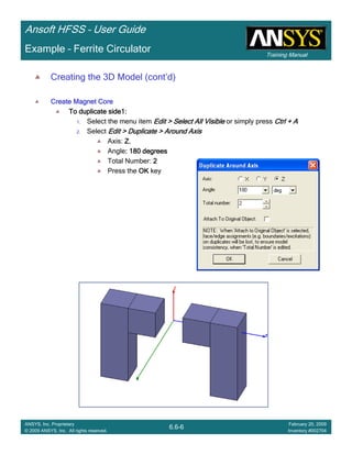 Training Manual
Ansoft HFSS – User Guide
6.6-6
ANSYS, Inc. Proprietary
© 2009 ANSYS, Inc. All rights reserved.
February 20, 2009
Inventory #002704
Example – Ferrite Circulator
Creating the 3D Model (cont’d)
Create Magnet CoreCreate Magnet CoreCreate Magnet CoreCreate Magnet Core
To duplicate side1:To duplicate side1:To duplicate side1:To duplicate side1:
1. Select the menu item Edit > Select All VisibleEdit > Select All VisibleEdit > Select All VisibleEdit > Select All Visible or simply press Ctrl + ACtrl + ACtrl + ACtrl + A
2. Select Edit > Duplicate > Around AxisEdit > Duplicate > Around AxisEdit > Duplicate > Around AxisEdit > Duplicate > Around Axis
Axis: ZZZZ,
Angle: 180 degrees: 180 degrees: 180 degrees: 180 degrees
Total Number: 2222
Press the OKOKOKOK key
 