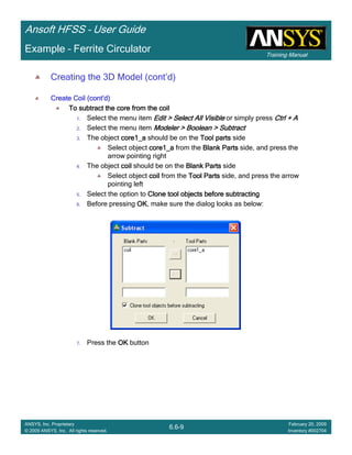 Training Manual
Ansoft HFSS – User Guide
6.6-9
ANSYS, Inc. Proprietary
© 2009 ANSYS, Inc. All rights reserved.
February 20, 2009
Inventory #002704
Example – Ferrite Circulator
Creating the 3D Model (cont’d)
Create Coil (contCreate Coil (contCreate Coil (contCreate Coil (cont’’’’d)d)d)d)
To subtract the core from the coilTo subtract the core from the coilTo subtract the core from the coilTo subtract the core from the coil
1. Select the menu item Edit > Select All VisibleEdit > Select All VisibleEdit > Select All VisibleEdit > Select All Visible or simply press Ctrl + ACtrl + ACtrl + ACtrl + A
2. Select the menu item Modeler > Boolean > SubtractModeler > Boolean > SubtractModeler > Boolean > SubtractModeler > Boolean > Subtract
3. The object core1_acore1_acore1_acore1_a should be on the Tool partsTool partsTool partsTool parts side
Select object core1_acore1_acore1_acore1_a from the Blank PartsBlank PartsBlank PartsBlank Parts side, and press the
arrow pointing right
4. The object coilcoilcoilcoil should be on the Blank PartsBlank PartsBlank PartsBlank Parts side
Select object coilcoilcoilcoil from the Tool PartsTool PartsTool PartsTool Parts side, and press the arrow
pointing left
5. Select the option to Clone tool objects before subtractingClone tool objects before subtractingClone tool objects before subtractingClone tool objects before subtracting
6. Before pressing OKOKOKOK, make sure the dialog looks as below:
7. Press the OKOKOKOK button
 
