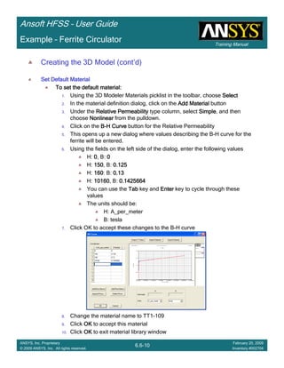 Training Manual
Ansoft HFSS – User Guide
6.6-10
ANSYS, Inc. Proprietary
© 2009 ANSYS, Inc. All rights reserved.
February 20, 2009
Inventory #002704
Example – Ferrite Circulator
Creating the 3D Model (cont’d)
Set Default MaterialSet Default MaterialSet Default MaterialSet Default Material
To set the default material:To set the default material:To set the default material:To set the default material:
1. Using the 3D Modeler Materials picklist in the toolbar, choose SelectSelectSelectSelect
2. In the material definition dialog, click on the Add MaterialAdd MaterialAdd MaterialAdd Material button
3. Under the Relative PermeabilityRelative PermeabilityRelative PermeabilityRelative Permeability type column, select SimpleSimpleSimpleSimple, and then
choose NonlinearNonlinearNonlinearNonlinear from the pulldown.
4. Click on the BBBB----H CurveH CurveH CurveH Curve button for the Relative Permeability
5. This opens up a new dialog where values describing the B-H curve for the
ferrite will be entered.
6. Using the fields on the left side of the dialog, enter the following values
H: 0000, B: 0000
H: 150150150150, B: 0.1250.1250.1250.125
H: 160160160160: B: 0.130.130.130.13
H: 10160101601016010160, B: 0.14256640.14256640.14256640.1425664
You can use the TabTabTabTab key and EnterEnterEnterEnter key to cycle through these
values
The units should be:
H: A_per_meter
B: tesla
7. Click OK to accept these changes to the B-H curve
8. Change the material name to TT1-109
9. Click OKOKOKOK to accept this material
10. Click OKOKOKOK to exit material library window
 