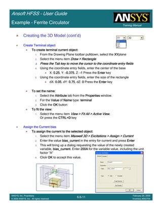 Training Manual
Ansoft HFSS – User Guide
6.6-11
ANSYS, Inc. Proprietary
© 2009 ANSYS, Inc. All rights reserved.
February 20, 2009
Inventory #002704
Example – Ferrite Circulator
Creating the 3D Model (cont’d)
Create Terminal objectCreate Terminal objectCreate Terminal objectCreate Terminal object
To create terminal current object:To create terminal current object:To create terminal current object:To create terminal current object:
1. From the Drawing Plane toolbar pulldown, select the XYXYXYXYplane
2. Select the menu item Draw > RectangleDraw > RectangleDraw > RectangleDraw > Rectangle
3.3.3.3. Press the Tab key to move the cursor to the coordinate entry fiePress the Tab key to move the cursor to the coordinate entry fiePress the Tab key to move the cursor to the coordinate entry fiePress the Tab key to move the cursor to the coordinate entry fieldsldsldslds
4. Using the coordinate entry fields, enter the center of the base
X: 0.250.250.250.25, Y: ----0.3750.3750.3750.375, Z: ----1111 Press the EnterEnterEnterEnter key
5. Using the coordinate entry fields, enter the size of the rectangle
dX: 0.050.050.050.05, dY: 0.750.750.750.75, dZ: 0000 Press the EnterEnterEnterEnter key
To set the name:To set the name:To set the name:To set the name:
1. Select the AttributeAttributeAttributeAttribute tab from the PropertiesPropertiesPropertiesProperties window.
2. For the ValueValueValueValue of NameNameNameName type: terminalterminalterminalterminal
3. Click the OKOKOKOK button
To fit the view:To fit the view:To fit the view:To fit the view:
1. Select the menu item View > Fit All > Active ViewView > Fit All > Active ViewView > Fit All > Active ViewView > Fit All > Active View....
Or press the CTRL+DCTRL+DCTRL+DCTRL+D key
Assign the Current biasAssign the Current biasAssign the Current biasAssign the Current bias
To assign the current to the selected object:To assign the current to the selected object:To assign the current to the selected object:To assign the current to the selected object:
1. Select the menu item Maxwell 3D > Excitations > Assign > CurrentMaxwell 3D > Excitations > Assign > CurrentMaxwell 3D > Excitations > Assign > CurrentMaxwell 3D > Excitations > Assign > Current
2. Enter the value bias_currentbias_currentbias_currentbias_current in the entry for current and press EnterEnterEnterEnter
3. This will bring up a dialog requesting the value of the newly created
variable, bias_currentbias_currentbias_currentbias_current. Enter 200A200A200A200A for the variable value, including the unit
factor “A”
4. Click OKOKOKOK to accept this value.
 