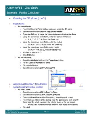 Training Manual
Ansoft HFSS – User Guide
6.6-12
ANSYS, Inc. Proprietary
© 2009 ANSYS, Inc. All rights reserved.
February 20, 2009
Inventory #002704
Example – Ferrite Circulator
Creating the 3D Model (cont’d)
Create FerriteCreate FerriteCreate FerriteCreate Ferrite
To create ferrite:To create ferrite:To create ferrite:To create ferrite:
1. From the Drawing Plane toolbar pulldown, select the ZXZXZXZX plane
2. Select the menu item Draw > Regular PolyhedronDraw > Regular PolyhedronDraw > Regular PolyhedronDraw > Regular Polyhedron
3.3.3.3. Press the Tab key to move the cursor to the coordinate entry fiePress the Tab key to move the cursor to the coordinate entry fiePress the Tab key to move the cursor to the coordinate entry fiePress the Tab key to move the cursor to the coordinate entry fieldsldsldslds
4. Using the coordinate entry fields, enter the center of the base
X: 0000, Y: ----0.20.20.20.2, Z: ----0000 Press the EnterEnterEnterEnter key
5. Using the coordinate entry fields, enter the radius
dX: 0000, dY: 0000, dZ: 0.2050.2050.2050.205 Press the EnterEnterEnterEnter key
6. Using the coordinate entry fields, enter height
dX: 0000, dY: 0.40.40.40.4, dZ: 0,0,0,0, Press the EnterEnterEnterEnter key
7. Number of segments: 3333
8. Click OKOKOKOK button
To set the name:To set the name:To set the name:To set the name:
1. Select the AttributeAttributeAttributeAttribute tab from the PropertiesPropertiesPropertiesProperties window.
2. For the ValueValueValueValue of NameNameNameName type: ferriteferriteferriteferrite
3. Click the OKOKOKOK button
4. Select the menu item Edit > Deselect AllEdit > Deselect AllEdit > Deselect AllEdit > Deselect All
Assigning Boundary Conditions
Assign Insulating Boundary conditionAssign Insulating Boundary conditionAssign Insulating Boundary conditionAssign Insulating Boundary condition
To select faces:To select faces:To select faces:To select faces:
1. Select the menu item Edit > Select > FacesEdit > Select > FacesEdit > Select > FacesEdit > Select > Faces
2. Select the menu item Edit > Select > By NameEdit > Select > By NameEdit > Select > By NameEdit > Select > By Name
3. From the Object NameObject NameObject NameObject Name side of the dialog, select the coilcoilcoilcoil object
4. From the Face IDFace IDFace IDFace ID side of the dialog, hold the CtrlCtrlCtrlCtrl key and click on only
those face IDs which represent the interior faces of the coil object
1. NOTE: The numbers may be different than those shown below
5. Click OKOKOKOK
 