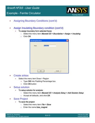Training Manual
Ansoft HFSS – User Guide
6.6-13
ANSYS, Inc. Proprietary
© 2009 ANSYS, Inc. All rights reserved.
February 20, 2009
Inventory #002704
Example – Ferrite Circulator
Assigning Boundary Conditions (cont’d)
Assign Insulating Boundary condition (contAssign Insulating Boundary condition (contAssign Insulating Boundary condition (contAssign Insulating Boundary condition (cont’’’’d)d)d)d)
To assign boundary form selected faces:To assign boundary form selected faces:To assign boundary form selected faces:To assign boundary form selected faces:
1. Select the menu item Maxwell 3D > Boundaries > Assign > InsulatingMaxwell 3D > Boundaries > Assign > InsulatingMaxwell 3D > Boundaries > Assign > InsulatingMaxwell 3D > Boundaries > Assign > Insulating
2. Click OKOKOKOK
Create airbox
Select the menu item Draw > Region
Type 300300300300 into Padding Percentage box
Click OKOKOKOK button
Setup solution
To setup solution for analysis:To setup solution for analysis:To setup solution for analysis:To setup solution for analysis:
1. Select the menu item Maxwell 3D > Analysis Setup > Add Solution SetupMaxwell 3D > Analysis Setup > Add Solution SetupMaxwell 3D > Analysis Setup > Add Solution SetupMaxwell 3D > Analysis Setup > Add Solution Setup
2. Accept all defaults, and click OKOKOKOK
Save Project
To save the project:To save the project:To save the project:To save the project:
1. Select the menu item File > SaveFile > SaveFile > SaveFile > Save
2. Enter the name bias_magnetbias_magnetbias_magnetbias_magnet
 