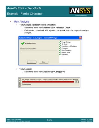 Training Manual
Ansoft HFSS – User Guide
6.6-14
ANSYS, Inc. Proprietary
© 2009 ANSYS, Inc. All rights reserved.
February 20, 2009
Inventory #002704
Example – Ferrite Circulator
Run Analysis
To run project validation before simulation:To run project validation before simulation:To run project validation before simulation:To run project validation before simulation:
1. Select the menu item Maxwell 3D > Validation CheckMaxwell 3D > Validation CheckMaxwell 3D > Validation CheckMaxwell 3D > Validation Check
2. If all entries come back with a green checkmark, then the project is ready to
analyze.
To run project:To run project:To run project:To run project:
1. Select the menu item Maxwell 3D > Analyze AllMaxwell 3D > Analyze AllMaxwell 3D > Analyze AllMaxwell 3D > Analyze All
 