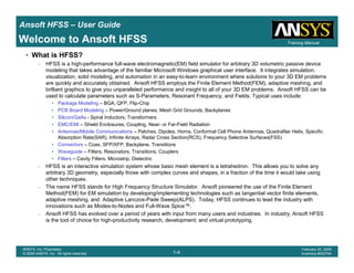Introduction
1-4
ANSYS, Inc. Proprietary
© 2009 ANSYS, Inc. All rights reserved.
February 23, 2009
Inventory #002593
Training ManualTraining Manual
1-4
ANSYS, Inc. Proprietary
© 2009 ANSYS, Inc. All rights reserved.
February 20, 2009
Inventory #002704
Ansoft HFSS – User Guide
Welcome to Ansoft HFSS
• What is HFSS?
– HFSS is a high-performance full-wave electromagnetic(EM) field simulator for arbitrary 3D volumetric passive device
modeling that takes advantage of the familiar Microsoft Windows graphical user interface. It integrates simulation,
visualization, solid modeling, and automation in an easy-to-learn environment where solutions to your 3D EM problems
are quickly and accurately obtained. Ansoft HFSS employs the Finite Element Method(FEM), adaptive meshing, and
brilliant graphics to give you unparalleled performance and insight to all of your 3D EM problems. Ansoft HFSS can be
used to calculate parameters such as S-Parameters, Resonant Frequency, and Fields. Typical uses include:
• Package Modeling – BGA, QFP, Flip-Chip
• PCB Board Modeling – Power/Ground planes, Mesh Grid Grounds, Backplanes
• Silicon/GaAs - Spiral Inductors, Transformers
• EMC/EMI – Shield Enclosures, Coupling, Near- or Far-Field Radiation
• Antennas/Mobile Communications – Patches, Dipoles, Horns, Conformal Cell Phone Antennas, Quadrafilar Helix, Specific
Absorption Rate(SAR), Infinite Arrays, Radar Cross Section(RCS), Frequency Selective Surfaces(FSS)
• Connectors – Coax, SFP/XFP, Backplane, Transitions
• Waveguide – Filters, Resonators, Transitions, Couplers
• Filters – Cavity Filters, Microstrip, Dielectric
– HFSS is an interactive simulation system whose basic mesh element is a tetrahedron. This allows you to solve any
arbitrary 3D geometry, especially those with complex curves and shapes, in a fraction of the time it would take using
other techniques.
– The name HFSS stands for High Frequency Structure Simulator. Ansoft pioneered the use of the Finite Element
Method(FEM) for EM simulation by developing/implementing technologies such as tangential vector finite elements,
adaptive meshing, and Adaptive Lanczos-Pade Sweep(ALPS). Today, HFSS continues to lead the industry with
innovations such as Modes-to-Nodes and Full-Wave Spice™.
– Ansoft HFSS has evolved over a period of years with input from many users and industries. In industry, Ansoft HFSS
is the tool of choice for high-productivity research, development, and virtual prototyping.
 