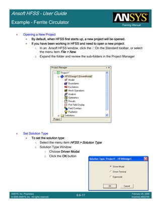 Training Manual
Ansoft HFSS – User Guide
6.6-17
ANSYS, Inc. Proprietary
© 2009 ANSYS, Inc. All rights reserved.
February 20, 2009
Inventory #002704
Example – Ferrite Circulator
Opening a New ProjectOpening a New ProjectOpening a New ProjectOpening a New Project
By default, when HFSS first starts up, a new project will be opeBy default, when HFSS first starts up, a new project will be opeBy default, when HFSS first starts up, a new project will be opeBy default, when HFSS first starts up, a new project will be opened.ned.ned.ned.
If you have been working in HFSS and need to open a new project:If you have been working in HFSS and need to open a new project:If you have been working in HFSS and need to open a new project:If you have been working in HFSS and need to open a new project:
1. In an Ansoft HFSS window, click the On the Standard toolbar, or select
the menu item File > NewFile > NewFile > NewFile > New.
2. Expand the folder and review the sub-folders in the Project Manager
Set Solution TypeSet Solution TypeSet Solution TypeSet Solution Type
To set the solution type:To set the solution type:To set the solution type:To set the solution type:
1. Select the menu item HFSS > Solution TypeHFSS > Solution TypeHFSS > Solution TypeHFSS > Solution Type
2. Solution Type Window:
1. Choose Driven ModalDriven ModalDriven ModalDriven Modal
2. Click the OKOKOKOK button
 