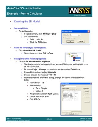 Training Manual
Ansoft HFSS – User Guide
6.6-18
ANSYS, Inc. Proprietary
© 2009 ANSYS, Inc. All rights reserved.
February 20, 2009
Inventory #002704
Example – Ferrite Circulator
Creating the 3D Model
Set Model UnitsSet Model UnitsSet Model UnitsSet Model Units
To set the units:To set the units:To set the units:To set the units:
1. Select the menu item Modeler > UnitsModeler > UnitsModeler > UnitsModeler > Units
2. Set Model Units:
1. Select Units: inininin
2. Click the OKOKOKOK button
Paste the ferrite object from clipboardPaste the ferrite object from clipboardPaste the ferrite object from clipboardPaste the ferrite object from clipboard
To paste the ferrite object:To paste the ferrite object:To paste the ferrite object:To paste the ferrite object:
1. Select the menu item Edit > PasteEdit > PasteEdit > PasteEdit > Paste
Change the ferrite material propertiesChange the ferrite material propertiesChange the ferrite material propertiesChange the ferrite material properties
To edit the ferrite material propertiesTo edit the ferrite material propertiesTo edit the ferrite material propertiesTo edit the ferrite material properties
1. The ferrite material as imported from Maxwell 3D is not a valid definition for
an HFSS solution.
2. From the Project ManagerProject ManagerProject ManagerProject Manager, expand the section marked DefinitionsDefinitionsDefinitionsDefinitions
3. Expand the section marked MaterialsMaterialsMaterialsMaterials
4. Double-click on the material TT1TT1TT1TT1----109109109109
5. From the material properties dialog, change the values to those shown
below
Permittivity: 11.811.811.811.8
Permeability:
Type: SimpleSimpleSimpleSimple
Value: 1111
Magnetic Saturation: 1300 Gauss1300 Gauss1300 Gauss1300 Gauss
Lande G Factor: 1.981.981.981.98
DH: 162 Oe162 Oe162 Oe162 Oe
 