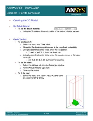 Training Manual
Ansoft HFSS – User Guide
6.6-19
ANSYS, Inc. Proprietary
© 2009 ANSYS, Inc. All rights reserved.
February 20, 2009
Inventory #002704
Example – Ferrite Circulator
Creating the 3D Model
Set Default MaterialSet Default MaterialSet Default MaterialSet Default Material
To set the default material:To set the default material:To set the default material:To set the default material:
1. Using the 3D Modeler Materials picklist in the toolbar, choose vacuumvacuumvacuumvacuum
Create Top ArmCreate Top ArmCreate Top ArmCreate Top Arm
To create arm 1:To create arm 1:To create arm 1:To create arm 1:
1. Select the menu item Draw > BoxDraw > BoxDraw > BoxDraw > Box
2.2.2.2. Press the Tab key to move the cursor to the coordinate entry fiePress the Tab key to move the cursor to the coordinate entry fiePress the Tab key to move the cursor to the coordinate entry fiePress the Tab key to move the cursor to the coordinate entry fieldsldsldslds
3. Using the coordinate entry fields, enter the box position
X: 0.450.450.450.45 Y: ----0.20.20.20.2, Z: 2222 Press the EnterEnterEnterEnter key
4. Using the coordinate entry fields, enter the opposite corner of the base
rectangle:
dX: ----0.90.90.90.9, dY: 0.40.40.40.4, dZ: ----2,2,2,2, Press the EnterEnterEnterEnter key
To set the name:To set the name:To set the name:To set the name:
1. Select the AttributeAttributeAttributeAttribute tab from the PropertiesPropertiesPropertiesProperties window.
2. For the ValueValueValueValue of NameNameNameName type: ArmArmArmArm
3. Click the OKOKOKOK button
To fit the view:To fit the view:To fit the view:To fit the view:
1. Select the menu item View > Fit All > Active ViewView > Fit All > Active ViewView > Fit All > Active ViewView > Fit All > Active View....
Or press the CTRL+DCTRL+DCTRL+DCTRL+D key
 