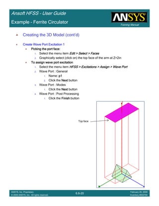 Training Manual
Ansoft HFSS – User Guide
6.6-20
ANSYS, Inc. Proprietary
© 2009 ANSYS, Inc. All rights reserved.
February 20, 2009
Inventory #002704
Example – Ferrite Circulator
Creating the 3D Model (cont’d)
Create Wave Port Excitation 1Create Wave Port Excitation 1Create Wave Port Excitation 1Create Wave Port Excitation 1
Picking the port face:Picking the port face:Picking the port face:Picking the port face:
1. Select the menu item Edit > Select > FacesEdit > Select > FacesEdit > Select > FacesEdit > Select > Faces
2. Graphically select (click on) the top face of the arm at Z=2in
To assign wave port excitationTo assign wave port excitationTo assign wave port excitationTo assign wave port excitation
1. Select the menu item HFSS > Excitations > Assign > Wave PortHFSS > Excitations > Assign > Wave PortHFSS > Excitations > Assign > Wave PortHFSS > Excitations > Assign > Wave Port
2. Wave Port : General
1. Name: p1p1p1p1
2. Click the NextNextNextNext button
3. Wave Port : Modes
1. Click the NextNextNextNext button
4. Wave Port : Post Processing
1. Click the FinishFinishFinishFinish button
Top face
 