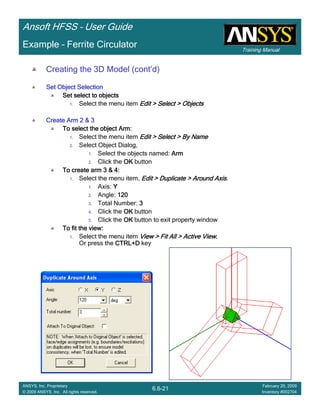 Training Manual
Ansoft HFSS – User Guide
6.6-21
ANSYS, Inc. Proprietary
© 2009 ANSYS, Inc. All rights reserved.
February 20, 2009
Inventory #002704
Example – Ferrite Circulator
Creating the 3D Model (cont’d)
Set Object SelectionSet Object SelectionSet Object SelectionSet Object Selection
Set select to objectsSet select to objectsSet select to objectsSet select to objects
1. Select the menu item Edit > Select > ObjectsEdit > Select > ObjectsEdit > Select > ObjectsEdit > Select > Objects
Create Arm 2 & 3Create Arm 2 & 3Create Arm 2 & 3Create Arm 2 & 3
To select the object Arm:To select the object Arm:To select the object Arm:To select the object Arm:
1. Select the menu item Edit > Select > By NameEdit > Select > By NameEdit > Select > By NameEdit > Select > By Name
2. Select Object Dialog,
1. Select the objects named: ArmArmArmArm
2. Click the OKOKOKOK button
To create arm 3 & 4:To create arm 3 & 4:To create arm 3 & 4:To create arm 3 & 4:
1. Select the menu item, Edit > Duplicate > Around AxisEdit > Duplicate > Around AxisEdit > Duplicate > Around AxisEdit > Duplicate > Around Axis.
1. Axis: YYYY
2. Angle: 120120120120
3. Total Number: 3333
4. Click the OKOKOKOK button
5. Click the OKOKOKOK button to exit property window
To fit the view:To fit the view:To fit the view:To fit the view:
1. Select the menu item View > Fit All > Active ViewView > Fit All > Active ViewView > Fit All > Active ViewView > Fit All > Active View....
Or press the CTRL+DCTRL+DCTRL+DCTRL+D key
 