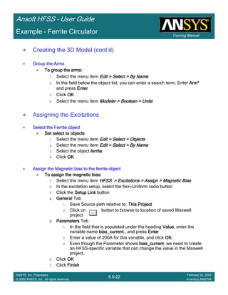 Training Manual
Ansoft HFSS – User Guide
6.6-22
ANSYS, Inc. Proprietary
© 2009 ANSYS, Inc. All rights reserved.
February 20, 2009
Inventory #002704
Example – Ferrite Circulator
Creating the 3D Model (cont’d)
Group the ArmsGroup the ArmsGroup the ArmsGroup the Arms
To group the arms:To group the arms:To group the arms:To group the arms:
1. Select the menu item Edit > Select > By NameEdit > Select > By NameEdit > Select > By NameEdit > Select > By Name
2. In the field below the object list, you can enter a search term. Enter Arm*Arm*Arm*Arm*
and press EnterEnterEnterEnter
3. Click OKOKOKOK
4. Select the menu item Modeler > Boolean > UniteModeler > Boolean > UniteModeler > Boolean > UniteModeler > Boolean > Unite
Assigning the Excitations
Select the Ferrite objectSelect the Ferrite objectSelect the Ferrite objectSelect the Ferrite object
Set select to objectsSet select to objectsSet select to objectsSet select to objects
1. Select the menu item Edit > Select > ObjectsEdit > Select > ObjectsEdit > Select > ObjectsEdit > Select > Objects
2. Select the menu item Edit > Select > By NameEdit > Select > By NameEdit > Select > By NameEdit > Select > By Name
3. Select the object ferriteferriteferriteferrite
4. Click OKOKOKOK
Assign the Magnetic bias to the ferrite objectAssign the Magnetic bias to the ferrite objectAssign the Magnetic bias to the ferrite objectAssign the Magnetic bias to the ferrite object
To assign the magnetic bias:To assign the magnetic bias:To assign the magnetic bias:To assign the magnetic bias:
1. Select the menu item HFSS > Excitations > Assign > Magnetic BiasHFSS > Excitations > Assign > Magnetic BiasHFSS > Excitations > Assign > Magnetic BiasHFSS > Excitations > Assign > Magnetic Bias
2. In the excitation setup, select the Non-Uniform radio button
3. Click the Setup LinkSetup LinkSetup LinkSetup Link button
4.4.4.4. GeneralGeneralGeneralGeneral Tab
1. Save Source path relative to: This ProjectThis ProjectThis ProjectThis Project
2. Click on button to browse to location of saved Maxwell
project
5.5.5.5. ParametersParametersParametersParameters Tab
1. In the field that is populated under the heading ValueValueValueValue, enter the
variable name bias_currentbias_currentbias_currentbias_current., and press EnterEnterEnterEnter
2. Enter a value of 200A for this variable, and click OKOKOKOK.
3. Even though the Parameter shows bias_currentbias_currentbias_currentbias_current, we need to create
an HFSS-specific variable that can change the value in the Maxwell
project.
6. Click OKOKOKOK
7. Click FinishFinishFinishFinish
 