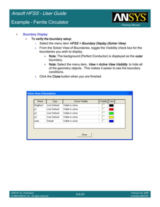 Training Manual
Ansoft HFSS – User Guide
6.6-23
ANSYS, Inc. Proprietary
© 2009 ANSYS, Inc. All rights reserved.
February 20, 2009
Inventory #002704
Example – Ferrite Circulator
Boundary DisplayBoundary DisplayBoundary DisplayBoundary Display
To verify the boundary setup:To verify the boundary setup:To verify the boundary setup:To verify the boundary setup:
1. Select the menu item HFSS > Boundary DisplayHFSS > Boundary DisplayHFSS > Boundary DisplayHFSS > Boundary Display (Solver View)(Solver View)(Solver View)(Solver View)
2. From the Solver View of Boundaries, toggle the Visibility check box for the
boundaries you wish to display.
Note:Note:Note:Note: The background (Perfect Conductor) is displayed as the outerouterouterouter
boundary.
Note:Note:Note:Note: Select the menu item, View > Active View VisibilityView > Active View VisibilityView > Active View VisibilityView > Active View Visibility to hide all
of the geometry objects. This makes it easier to see the boundary
conditions.
3. Click the CloseCloseCloseClose button when you are finished
 