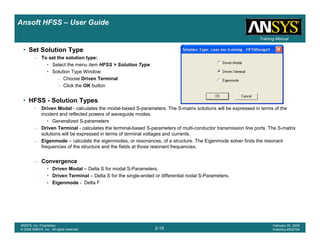 Introduction
1-19
ANSYS, Inc. Proprietary
© 2009 ANSYS, Inc. All rights reserved.
February 23, 2009
Inventory #002593
Training ManualTraining Manual
2-19
ANSYS, Inc. Proprietary
© 2009 ANSYS, Inc. All rights reserved.
February 20, 2009
Inventory #002704
Ansoft HFSS – User Guide
• Set Solution Type
– To set the solution type:
• Select the menu item HFSS > Solution Type
• Solution Type Window:
– Choose Driven Terminal
– Click the OK button
• HFSS - Solution Types
– Driven Modal - calculates the modal-based S-parameters. The S-matrix solutions will be expressed in terms of the
incident and reflected powers of waveguide modes.
• Generalized S-parameters
– Driven Terminal - calculates the terminal-based S-parameters of multi-conductor transmission line ports. The S-matrix
solutions will be expressed in terms of terminal voltages and currents.
– Eigenmode – calculate the eigenmodes, or resonances, of a structure. The Eigenmode solver finds the resonant
frequencies of the structure and the fields at those resonant frequencies.
– Convergence
• Driven Modal – Delta S for modal S-Parameters.
• Driven Terminal – Delta S for the single-ended or differential nodal S-Parameters.
• Eigenmode - Delta F
 