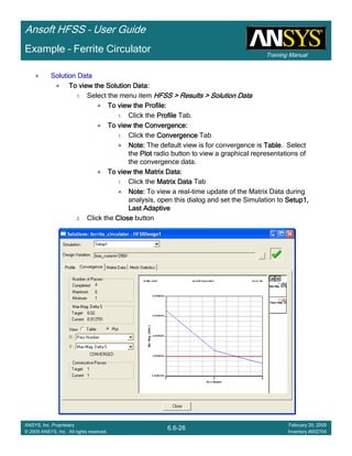 Training Manual
Ansoft HFSS – User Guide
6.6-26
ANSYS, Inc. Proprietary
© 2009 ANSYS, Inc. All rights reserved.
February 20, 2009
Inventory #002704
Example – Ferrite Circulator
Solution DataSolution DataSolution DataSolution Data
To view the Solution Data:To view the Solution Data:To view the Solution Data:To view the Solution Data:
1. Select the menu item HFSS > Results > Solution DataHFSS > Results > Solution DataHFSS > Results > Solution DataHFSS > Results > Solution Data
To view the Profile:To view the Profile:To view the Profile:To view the Profile:
1. Click the ProfileProfileProfileProfile Tab.
To view the Convergence:To view the Convergence:To view the Convergence:To view the Convergence:
1. Click the ConvergenceConvergenceConvergenceConvergence Tab
Note:Note:Note:Note: The default view is for convergence is TableTableTableTable. Select
the PlotPlotPlotPlot radio button to view a graphical representations of
the convergence data.
To view the Matrix Data:To view the Matrix Data:To view the Matrix Data:To view the Matrix Data:
1. Click the Matrix DataMatrix DataMatrix DataMatrix Data Tab
Note:Note:Note:Note: To view a real-time update of the Matrix Data during
analysis, open this dialog and set the Simulation to Setup1,Setup1,Setup1,Setup1,
Last AdaptiveLast AdaptiveLast AdaptiveLast Adaptive
2. Click the CloseCloseCloseClose button
 