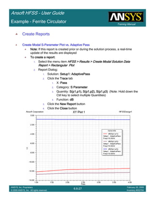 Training Manual
Ansoft HFSS – User Guide
6.6-27
ANSYS, Inc. Proprietary
© 2009 ANSYS, Inc. All rights reserved.
February 20, 2009
Inventory #002704
Example – Ferrite Circulator
Create Reports
Create Modal SCreate Modal SCreate Modal SCreate Modal S----Parameter Plot vs. Adaptive PassParameter Plot vs. Adaptive PassParameter Plot vs. Adaptive PassParameter Plot vs. Adaptive Pass
Note:Note:Note:Note: If this report is created prior or during the solution process, a real-time
update of the results are displayed
To create a report:To create a report:To create a report:To create a report:
1. Select the menu item HFSS > Results > Create Modal Solution DataHFSS > Results > Create Modal Solution DataHFSS > Results > Create Modal Solution DataHFSS > Results > Create Modal Solution Data
Report > Rectangular PlotReport > Rectangular PlotReport > Rectangular PlotReport > Rectangular Plot
2. Report Dialog::::
1. Solution: Setup1:Setup1:Setup1:Setup1: AdaptivePassAdaptivePassAdaptivePassAdaptivePass
2. Click the TraceTraceTraceTrace tab
1. X: PassPassPassPass
2. Category: S ParameterS ParameterS ParameterS Parameter
3. Quantity: S(p1,p1), S(p1,p2), S(p1,p3)S(p1,p1), S(p1,p2), S(p1,p3)S(p1,p1), S(p1,p2), S(p1,p3)S(p1,p1), S(p1,p2), S(p1,p3) (Note: Hold down the
Ctrl key to select multiple Quantities)
4. Function: dBdBdBdB
3. Click the New ReportNew ReportNew ReportNew Report button
4. Click the CloseCloseCloseClose button
 