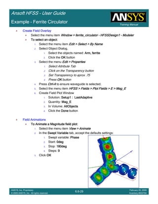 Training Manual
Ansoft HFSS – User Guide
6.6-29
ANSYS, Inc. Proprietary
© 2009 ANSYS, Inc. All rights reserved.
February 20, 2009
Inventory #002704
Example – Ferrite Circulator
Create Field OverlayCreate Field OverlayCreate Field OverlayCreate Field Overlay
Select the menu item Window >Window >Window >Window > ferrite_circulatorferrite_circulatorferrite_circulatorferrite_circulator –––– HFSSDesign1HFSSDesign1HFSSDesign1HFSSDesign1 ---- ModelerModelerModelerModeler
To select an object:To select an object:To select an object:To select an object:
1. Select the menu item Edit > Select > By NameEdit > Select > By NameEdit > Select > By NameEdit > Select > By Name
2. Select Object Dialog,
1. Select the objects named: Arm, ferriteArm, ferriteArm, ferriteArm, ferrite
2. Click the OKOKOKOK button
3. Select the menu Edit > PropertiesEdit > PropertiesEdit > PropertiesEdit > Properties
1. Select Attribute Tab
2. Click on the Transparency button
3. Set Transparency to aprox .75
4. Press OKOKOKOK button
4. Press CtrlCtrlCtrlCtrl----AAAA to ensure waveguide is selected.
5. Select the menu item HFSS > Fields > Plot Fields > E >HFSS > Fields > Plot Fields > E >HFSS > Fields > Plot Fields > E >HFSS > Fields > Plot Fields > E > Mag_EMag_EMag_EMag_E
6. Create Field Plot Window
1. Solution: Setup1 :Setup1 :Setup1 :Setup1 : LastAdaptiveLastAdaptiveLastAdaptiveLastAdaptive
2. Quantity: Mag_EMag_EMag_EMag_E
3. In Volume: AllObjectsAllObjectsAllObjectsAllObjects
4. Click the DoneDoneDoneDone button
Field AnimationsField AnimationsField AnimationsField Animations
To Animate a Magnitude field plot:To Animate a Magnitude field plot:To Animate a Magnitude field plot:To Animate a Magnitude field plot:
1. Select the menu item View > AnimateView > AnimateView > AnimateView > Animate
2. In the Swept VariableSwept VariableSwept VariableSwept Variable tab, accept the defaults settings:
1. Swept variable: PhasePhasePhasePhase
2. Start: 0deg0deg0deg0deg
3. Stop: 180deg180deg180deg180deg
4. Steps: 9999
3. Click OKOKOKOK
 