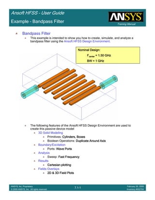 Training Manual
Ansoft HFSS – User Guide
7.1-1
ANSYS, Inc. Proprietary
© 2009 ANSYS, Inc. All rights reserved.
February 20, 2009
Inventory #002704
Example – Bandpass Filter
Bandpass Filter
This example is intended to show you how to create, simulate, and analyze a
bandpass filter using the Ansoft HFSS Design Environment.
The following features of the Ansoft HFSS Design Environment are used to
create this passive device model
3D Solid Modeling
Primitives: Cylinders, BoxesCylinders, BoxesCylinders, BoxesCylinders, Boxes
Boolean Operations: Duplicate Around AxisDuplicate Around AxisDuplicate Around AxisDuplicate Around Axis
Boundary/Excitation
Ports: Wave PortsWave PortsWave PortsWave Ports
Analysis
Sweep: Fast FrequencyFast FrequencyFast FrequencyFast Frequency
Results
Cartesian plottingCartesian plottingCartesian plottingCartesian plotting
Fields Overlays
2D & 3D Field Plots2D & 3D Field Plots2D & 3D Field Plots2D & 3D Field Plots
Nominal Design:Nominal Design:Nominal Design:Nominal Design:
FFFFcentercentercentercenter = 1.50 GHz= 1.50 GHz= 1.50 GHz= 1.50 GHz
BW = 1 GHzBW = 1 GHzBW = 1 GHzBW = 1 GHz
 