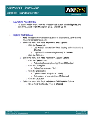 Training Manual
Ansoft HFSS – User Guide
7.1-2
ANSYS, Inc. Proprietary
© 2009 ANSYS, Inc. All rights reserved.
February 20, 2009
Inventory #002704
Example – Bandpass Filter
Launching Ansoft HFSSLaunching Ansoft HFSSLaunching Ansoft HFSSLaunching Ansoft HFSS
1. To access Ansoft HFSS, click the Microsoft StartStartStartStart button, select ProgramsProgramsProgramsPrograms, and
select the Ansoft, HFSS 11Ansoft, HFSS 11Ansoft, HFSS 11Ansoft, HFSS 11 program group. Click HFSS 11HFSS 11HFSS 11HFSS 11.
Setting Tool OptionsSetting Tool OptionsSetting Tool OptionsSetting Tool Options
Note:Note:Note:Note: In order to follow the steps outlined in this example, verify that the
following tool options are set ::::
1. Select the menu item Tools > Options > HFSS OptionsTools > Options > HFSS OptionsTools > Options > HFSS OptionsTools > Options > HFSS Options
1. Click the GeneralGeneralGeneralGeneral tab
Use Wizards for data entry when creating new boundaries::::
CheckedCheckedCheckedChecked
Duplicate boundaries with geometry:::: CheckedCheckedCheckedChecked
2. Click the OKOKOKOK button
2. Select the menu item Tools > Options > Modeler OptionsTools > Options > Modeler OptionsTools > Options > Modeler OptionsTools > Options > Modeler Options.
1. Click the OperationOperationOperationOperation tab
Automatically cover closed polylines:::: CheckedCheckedCheckedChecked
2. Click the DisplayDisplayDisplayDisplay tab
Default Transparency: “0.4”
3. Click the DrawingDrawingDrawingDrawing tab
Operation Data Entry Mode:: “Dialog"
Edit property of new primitives:::: CheckedCheckedCheckedChecked
4. Click the OKOKOKOK button
3. Select the menu item Tools > Options > Field Reporter OptionsTools > Options > Field Reporter OptionsTools > Options > Field Reporter OptionsTools > Options > Field Reporter Options.
1. Group Field Overlays by Type:::: CheckedCheckedCheckedChecked
 