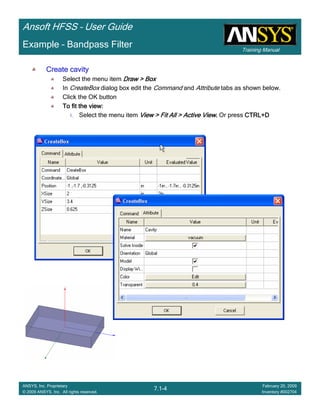 Training Manual
Ansoft HFSS – User Guide
7.1-4
ANSYS, Inc. Proprietary
© 2009 ANSYS, Inc. All rights reserved.
February 20, 2009
Inventory #002704
Example – Bandpass Filter
Create cavityCreate cavityCreate cavityCreate cavity
Select the menu item Draw > BoxDraw > BoxDraw > BoxDraw > Box
In CreateBox dialog box edit the Command and Attribute tabs as shown below.
Click the OK button
To fit the view:To fit the view:To fit the view:To fit the view:
1. Select the menu item View > Fit All > Active ViewView > Fit All > Active ViewView > Fit All > Active ViewView > Fit All > Active View.... Or press CTRL+DCTRL+DCTRL+DCTRL+D
 