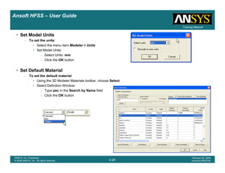 Introduction
1-20
ANSYS, Inc. Proprietary
© 2009 ANSYS, Inc. All rights reserved.
February 23, 2009
Inventory #002593
Training ManualTraining Manual
2-20
ANSYS, Inc. Proprietary
© 2009 ANSYS, Inc. All rights reserved.
February 20, 2009
Inventory #002704
Ansoft HFSS – User Guide
• Set Model Units
– To set the units:
• Select the menu item Modeler > Units
• Set Model Units:
– Select Units: mm
– Click the OK button
• Set Default Material
– To set the default material:
• Using the 3D Modeler Materials toolbar, choose Select
• Select Definition Window:
– Type pec in the Search by Name field
– Click the OK button
 