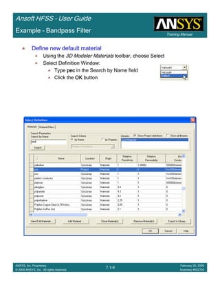 Training Manual
Ansoft HFSS – User Guide
7.1-6
ANSYS, Inc. Proprietary
© 2009 ANSYS, Inc. All rights reserved.
February 20, 2009
Inventory #002704
Example – Bandpass Filter
Define new default materialDefine new default materialDefine new default materialDefine new default material
Using the 3D Modeler Materials toolbar, choose Select
Select Definition Window:
Type pecpecpecpec in the Search by Name field
Click the OKOKOKOK button
 
