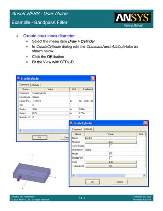 Training Manual
Ansoft HFSS – User Guide
7.1-7
ANSYS, Inc. Proprietary
© 2009 ANSYS, Inc. All rights reserved.
February 20, 2009
Inventory #002704
Example – Bandpass Filter
Create coax inner diameterCreate coax inner diameterCreate coax inner diameterCreate coax inner diameter
Select the menu item Draw > CylinderDraw > CylinderDraw > CylinderDraw > Cylinder
In CreateCylinder dialog edit the Command and Attribute tabs as
shown below.
Click the OKOKOKOK button
Fit the View with CTRLCTRLCTRLCTRL----DDDD
 