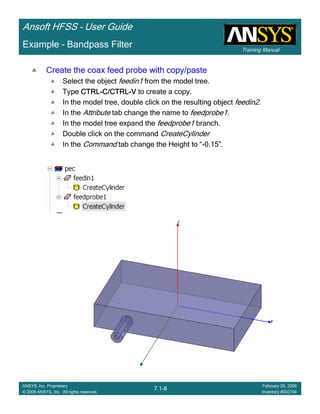 Training Manual
Ansoft HFSS – User Guide
7.1-8
ANSYS, Inc. Proprietary
© 2009 ANSYS, Inc. All rights reserved.
February 20, 2009
Inventory #002704
Example – Bandpass Filter
Create the coax feed probe with copy/pasteCreate the coax feed probe with copy/pasteCreate the coax feed probe with copy/pasteCreate the coax feed probe with copy/paste
Select the object feedin1 from the model tree.
Type CTRLCTRLCTRLCTRL----C/CTRLC/CTRLC/CTRLC/CTRL----VVVV to create a copy.
In the model tree, double click on the resulting object feedin2.
In the Attribute tab change the name to feedprobe1.
In the model tree expand the feedprobe1 branch.
Double click on the command CreateCylinder
In the Command tab change the Height to “-0.15”.
 
