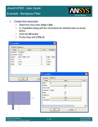 Training Manual
Ansoft HFSS – User Guide
7.1-9
ANSYS, Inc. Proprietary
© 2009 ANSYS, Inc. All rights reserved.
February 20, 2009
Inventory #002704
Example – Bandpass Filter
Create first resonatorCreate first resonatorCreate first resonatorCreate first resonator
Select the menu item Draw > BoxDraw > BoxDraw > BoxDraw > Box
In CreateBox dialog edit the Command and Attribute tabs as shown
below.
Click the OKOKOKOK button
Fit the View with CTRLCTRLCTRLCTRL----DDDD
 