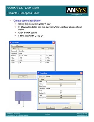 Training Manual
Ansoft HFSS – User Guide
7.1-10
ANSYS, Inc. Proprietary
© 2009 ANSYS, Inc. All rights reserved.
February 20, 2009
Inventory #002704
Example – Bandpass Filter
Create second resonatorCreate second resonatorCreate second resonatorCreate second resonator
Select the menu item Draw > BoxDraw > BoxDraw > BoxDraw > Box
In CreateBox dialog edit the Command and Attribute tabs as shown
below.
Click the OKOKOKOK button
Fit the View with CTRLCTRLCTRLCTRL----DDDD
 