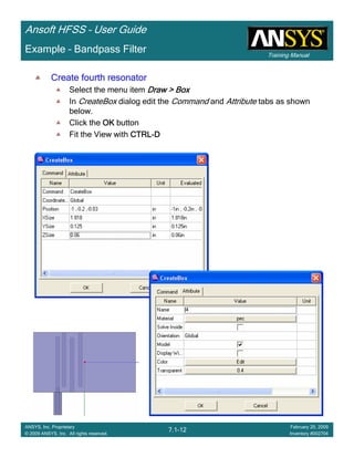 Training Manual
Ansoft HFSS – User Guide
7.1-12
ANSYS, Inc. Proprietary
© 2009 ANSYS, Inc. All rights reserved.
February 20, 2009
Inventory #002704
Example – Bandpass Filter
Create fourth resonatorCreate fourth resonatorCreate fourth resonatorCreate fourth resonator
Select the menu item Draw > BoxDraw > BoxDraw > BoxDraw > Box
In CreateBox dialog edit the Command and Attribute tabs as shown
below.
Click the OKOKOKOK button
Fit the View with CTRLCTRLCTRLCTRL----DDDD
 