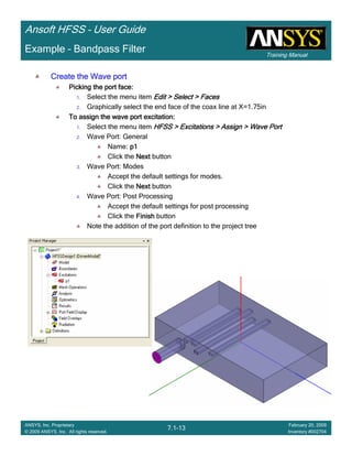 Training Manual
Ansoft HFSS – User Guide
7.1-13
ANSYS, Inc. Proprietary
© 2009 ANSYS, Inc. All rights reserved.
February 20, 2009
Inventory #002704
Example – Bandpass Filter
Create the Wave portCreate the Wave portCreate the Wave portCreate the Wave port
Picking the port face:Picking the port face:Picking the port face:Picking the port face:
1. Select the menu item Edit > Select > FacesEdit > Select > FacesEdit > Select > FacesEdit > Select > Faces
2. Graphically select the end face of the coax line at X=1.75in
To assign the wave port excitation:To assign the wave port excitation:To assign the wave port excitation:To assign the wave port excitation:
1. Select the menu item HFSS > Excitations > Assign > Wave PortHFSS > Excitations > Assign > Wave PortHFSS > Excitations > Assign > Wave PortHFSS > Excitations > Assign > Wave Port
2. Wave Port: General
Name: p1p1p1p1
Click the NextNextNextNext button
3. Wave Port: Modes
Accept the default settings for modes.
Click the NextNextNextNext button
4. Wave Port: Post Processing
Accept the default settings for post processing
Click the FinishFinishFinishFinish button
Note the addition of the port definition to the project tree
 