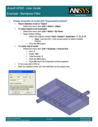 Training Manual
Ansoft HFSS – User Guide
7.1-14
ANSYS, Inc. Proprietary
© 2009 ANSYS, Inc. All rights reserved.
February 20, 2009
Inventory #002704
Example – Bandpass Filter
Create remainder of model withCreate remainder of model withCreate remainder of model withCreate remainder of model with ““““DuplicateAroundAxisDuplicateAroundAxisDuplicateAroundAxisDuplicateAroundAxis””””
Return Selection mode toReturn Selection mode toReturn Selection mode toReturn Selection mode to ““““ObjectObjectObjectObject””””
1. Select the menu item Edit > Select > ObjectEdit > Select > ObjectEdit > Select > ObjectEdit > Select > Object
To select objects to be duplicated:To select objects to be duplicated:To select objects to be duplicated:To select objects to be duplicated:
1. Select the menu item Edit > Select > By NameEdit > Select > By NameEdit > Select > By NameEdit > Select > By Name
2. Select Object Dialog,
1. Select the objects named: feed1, feedpin1, feedprobe1, l1, l2, l3, l4feed1, feedpin1, feedprobe1, l1, l2, l3, l4feed1, feedpin1, feedprobe1, l1, l2, l3, l4feed1, feedpin1, feedprobe1, l1, l2, l3, l4
Note:Note:Note:Note: Use the Ctrl + Left mouse button to select multiple
objects
2. Click the OKOKOKOK button
To create rest of model:To create rest of model:To create rest of model:To create rest of model:
1. Select the menu item Edit > Duplicate > Around AxisEdit > Duplicate > Around AxisEdit > Duplicate > Around AxisEdit > Duplicate > Around Axis
Axis: ZZZZ
Angle: 180180180180
Total Number: 2222
Click the OKOKOKOK button
Click OKOKOKOK when the Properties window appears
Fit the view with CTRL-D
Note the addition of the “p2” port definition to the project tree.
 