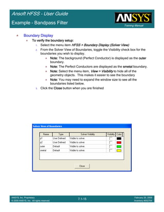 Training Manual
Ansoft HFSS – User Guide
7.1-15
ANSYS, Inc. Proprietary
© 2009 ANSYS, Inc. All rights reserved.
February 20, 2009
Inventory #002704
Example – Bandpass Filter
Boundary DisplayBoundary DisplayBoundary DisplayBoundary Display
To verify the boundary setup:To verify the boundary setup:To verify the boundary setup:To verify the boundary setup:
1. Select the menu item HFSS > Boundary DisplayHFSS > Boundary DisplayHFSS > Boundary DisplayHFSS > Boundary Display (Solver View)(Solver View)(Solver View)(Solver View)
2. From the Solver View of Boundaries, toggle the Visibility check box for the
boundaries you wish to display.
Note:Note:Note:Note: The background (Perfect Conductor) is displayed as the outerouterouterouter
boundary.
Note:Note:Note:Note: The Perfect Conductors are displayed as the smetalsmetalsmetalsmetal boundary.
Note:Note:Note:Note: Select the menu item, View > VisibilityView > VisibilityView > VisibilityView > Visibility to hide all of the
geometry objects. This makes it easier to see the boundary
Note:Note:Note:Note: You may need to expand the window size to see all the
boundaries listed below.
3. Click the CloseCloseCloseClose button when you are finished
 
