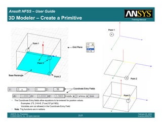 Introduction
1-21
ANSYS, Inc. Proprietary
© 2009 ANSYS, Inc. All rights reserved.
February 23, 2009
Inventory #002593
Training ManualTraining Manual
2-21
ANSYS, Inc. Proprietary
© 2009 ANSYS, Inc. All rights reserved.
February 20, 2009
Inventory #002704
Ansoft HFSS – User Guide
3D Modeler – Create a Primitive
• The Coordinate Entry fields allow equations to be entered for position values.
– Examples: 2*5, 2+6+8, 2*cos(10*(pi/180)).
– Variables are not allowed in the Coordinate Entry Field
• NoteNoteNoteNote: Trig functions are in radians
Point 2Point 2Point 2Point 2
Point 3Point 3Point 3Point 3
Point 1Point 1Point 1Point 1
Grid PlaneGrid PlaneGrid PlaneGrid Plane
Base RectangleBase RectangleBase RectangleBase Rectangle
Point 1Point 1Point 1Point 1
Point 2Point 2Point 2Point 2
Point 3Point 3Point 3Point 3
Coordinate Entry FieldsCoordinate Entry FieldsCoordinate Entry FieldsCoordinate Entry Fields
 