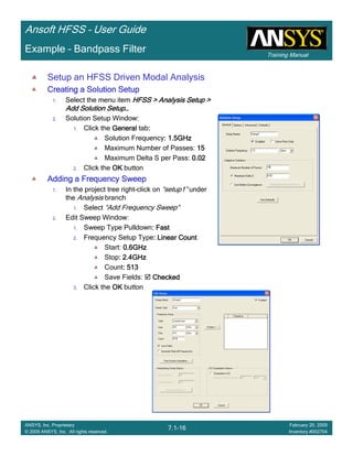 Training Manual
Ansoft HFSS – User Guide
7.1-16
ANSYS, Inc. Proprietary
© 2009 ANSYS, Inc. All rights reserved.
February 20, 2009
Inventory #002704
Example – Bandpass Filter
Setup an HFSS Driven Modal Analysis
Creating a Solution SetupCreating a Solution SetupCreating a Solution SetupCreating a Solution Setup
1. Select the menu item HFSS > Analysis Setup >HFSS > Analysis Setup >HFSS > Analysis Setup >HFSS > Analysis Setup >
Add Solution SetupAdd Solution SetupAdd Solution SetupAdd Solution Setup…………
2. Solution Setup Window:
1. Click the GeneralGeneralGeneralGeneral tab::::
Solution Frequency: 1.5GHz: 1.5GHz: 1.5GHz: 1.5GHz
Maximum Number of Passes: 15151515
Maximum Delta S per Pass: 0.020.020.020.02
2. Click the OKOKOKOK button
Adding a Frequency SweepAdding a Frequency SweepAdding a Frequency SweepAdding a Frequency Sweep
1. In the project tree right-click on “setup1” under
the Analysis branch
1. Select “Add Frequency Sweep”
2. Edit Sweep Window:
1. Sweep Type Pulldown: Fast: Fast: Fast: Fast
2. Frequency Setup Type: Linear Count: Linear Count: Linear Count: Linear Count
Start: 0.6GHz0.6GHz0.6GHz0.6GHz
Stop: 2.4GHz: 2.4GHz: 2.4GHz: 2.4GHz
Count: 513: 513: 513: 513
Save Fields: CheckedCheckedCheckedChecked
3. Click the OKOKOKOK button
 