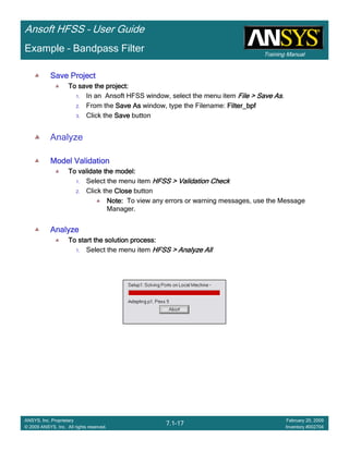 Training Manual
Ansoft HFSS – User Guide
7.1-17
ANSYS, Inc. Proprietary
© 2009 ANSYS, Inc. All rights reserved.
February 20, 2009
Inventory #002704
Example – Bandpass Filter
Save ProjectSave ProjectSave ProjectSave Project
To save the project:To save the project:To save the project:To save the project:
1. In an Ansoft HFSS window, select the menu item File > Save AsFile > Save AsFile > Save AsFile > Save As.
2. From the Save AsSave AsSave AsSave As window, type the Filename: Filter_bpfFilter_bpfFilter_bpfFilter_bpf
3. Click the SaveSaveSaveSave button
Analyze
Model ValidationModel ValidationModel ValidationModel Validation
To validate the model:To validate the model:To validate the model:To validate the model:
1. Select the menu item HFSS > Validation CheckHFSS > Validation CheckHFSS > Validation CheckHFSS > Validation Check
2. Click the CloseCloseCloseClose button
Note:Note:Note:Note: To view any errors or warning messages, use the Message
Manager.
AnalyzeAnalyzeAnalyzeAnalyze
To start the solution process:To start the solution process:To start the solution process:To start the solution process:
1. Select the menu item HFSS > Analyze AllHFSS > Analyze AllHFSS > Analyze AllHFSS > Analyze All
 